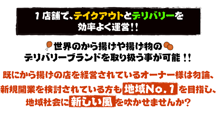 1店舗で、テイクアウトとデリバリーを効率よく運営!!世界のから揚げや揚げ物のデリバリーブランドを取り扱う事が可能!!既にから揚げの店を経営されているオーナー様は勿論、新規開業を検討されている方も 地域No.1 を目指し、地域社会に 新しい風 を吹かせませんか？